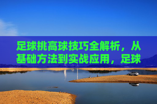 足球挑高球技巧全解析，从基础方法到实战应用，足球挑高球技巧，基础到实战全解析