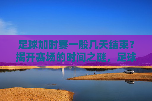 足球加时赛一般几天结束？揭开赛场的时间之谜，足球加时赛时间之谜，一般几天结束？