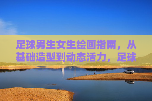 足球男生女生绘画指南，从基础造型到动态活力，足球男生女生绘画指南，从基础造型到动态活力