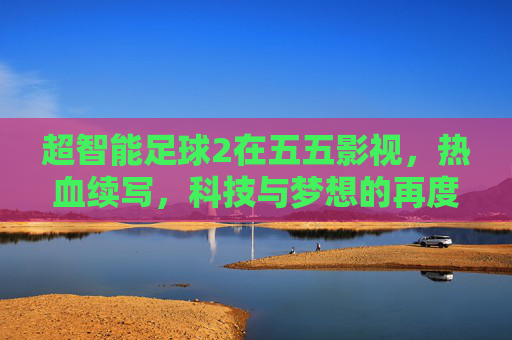 超智能足球2在五五影视，热血续写，科技与梦想的再度碰撞，超智能足球2，热血再续，科技与梦想再度碰撞