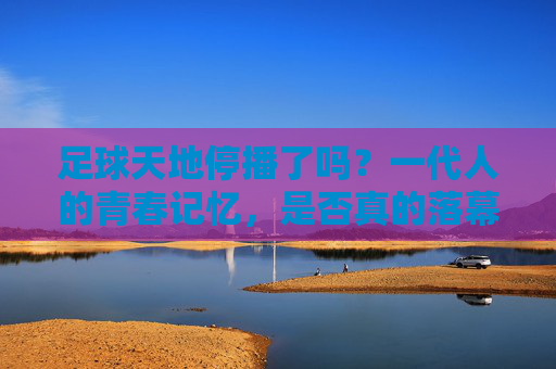 足球天地停播了吗？一代人的青春记忆，是否真的落幕了？足球天地停播？一代人青春记忆真的落幕了？