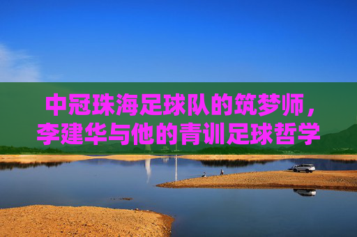 中冠珠海足球队的筑梦师，李建华与他的青训足球哲学，中冠珠海足球队筑梦师李建华的青训足球哲学
