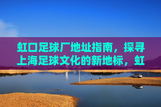 虹口足球厂地址指南，探寻上海足球文化的新地标，虹口足球厂地址指南，上海足球文化新地标