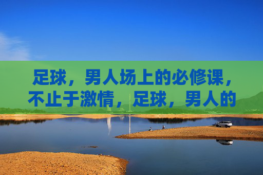 足球，男人场上的必修课，不止于激情，足球，男人的必修课，不止于激情