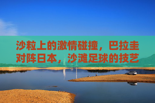沙粒上的激情碰撞，巴拉圭对阵日本，沙滩足球的技艺与狂想，巴拉圭vs日本，沙滩足球的技艺狂想与沙粒激情