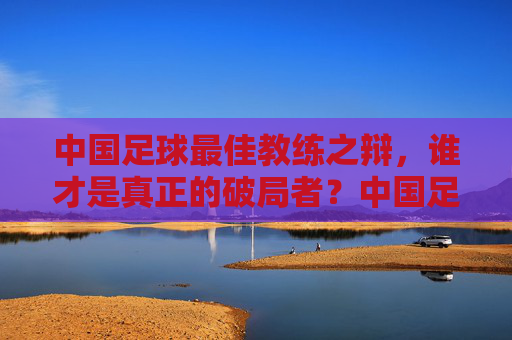 中国足球最佳教练之辩，谁才是真正的破局者？中国足球最佳教练，谁是真正的破局者？