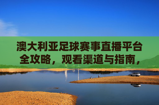 澳大利亚足球赛事直播平台全攻略，观看渠道与指南，澳大利亚足球赛事直播平台全攻略，观看渠道与指南