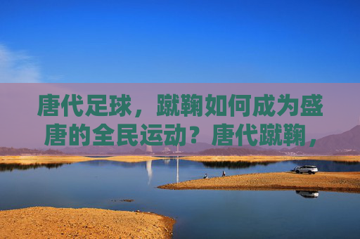 唐代足球，蹴鞠如何成为盛唐的全民运动？唐代蹴鞠，盛唐全民运动的兴起