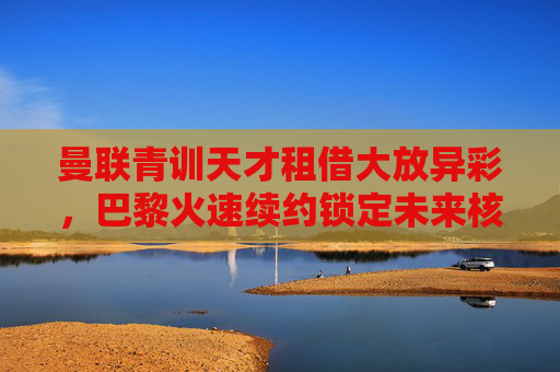 曼联青训天才租借大放异彩，巴黎火速续约锁定未来核心，曼联青训天才租借大放异彩，巴黎火速续约锁定未来核心
