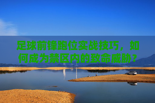 足球前锋跑位实战技巧，如何成为禁区内的致命威胁？前锋禁区跑位实战技巧，铸就致命威胁
