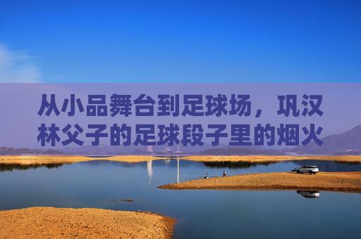 从小品舞台到足球场，巩汉林父子的足球段子里的烟火气与温情，巩汉林父子，从舞台到球场的烟火足球情