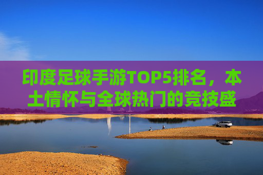 印度足球手游TOP5排名，本土情怀与全球热门的竞技盛宴，印度足球手游TOP5，本土情怀与全球热门的竞技盛宴