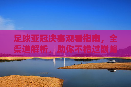 足球亚冠决赛观看指南，全渠道解析，助你不错过巅峰对决，足球亚冠决赛全渠道观看指南，不错过巅峰对决