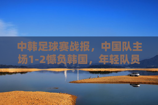 中韩足球赛战报，中国队主场1-2憾负韩国，年轻队员展现韧性，中韩战报，中国队主场1-2憾负韩国，年轻队员展现韧性
