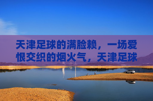 天津足球的满脸赖，一场爱恨交织的烟火气，天津足球的满脸赖，爱恨交织的烟火