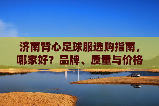济南背心足球服选购指南，哪家好？品牌、质量与价格全解析，济南背心足球服选购指南，品牌、质量与价格全解析