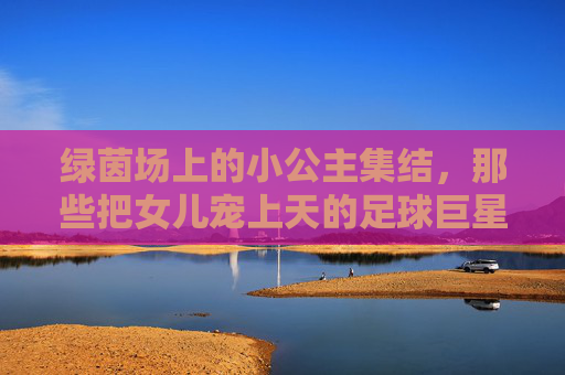 绿茵场上的小公主集结，那些把女儿宠上天的足球巨星，足球巨星的小公主集结，绿茵场上的宠爱时光