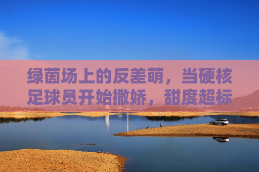 绿茵场上的反差萌，当硬核足球员开始撒娇，甜度超标预警！