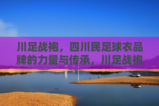 川足战袍，四川民足球衣品牌的力量与传承，川足战袍，四川民足球衣品牌的力量与传承