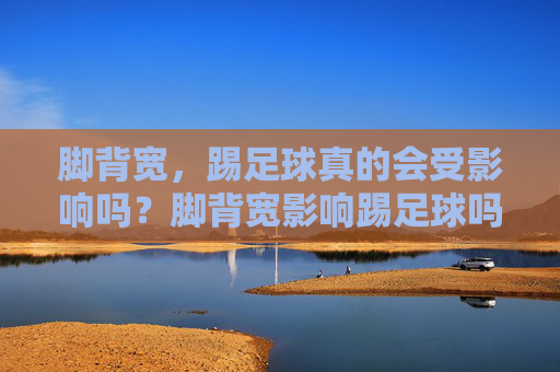 脚背宽，踢足球真的会受影响吗？脚背宽影响踢足球吗？