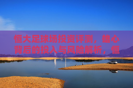 恒大足球场投资评测，雄心背后的投入与风险解析，恒大足球场投资评测，雄心背后的投入与风险