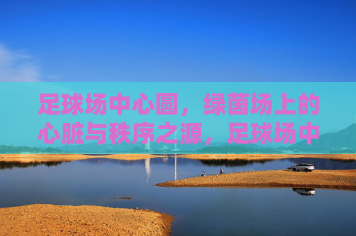 足球场中心圆，绿茵场上的心脏与秩序之源，足球场中心圆，绿茵场的心脏与秩序之源