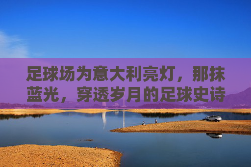 足球场为意大利亮灯，那抹蓝光，穿透岁月的足球史诗，意大利足球史诗，那抹穿透岁月的蓝光