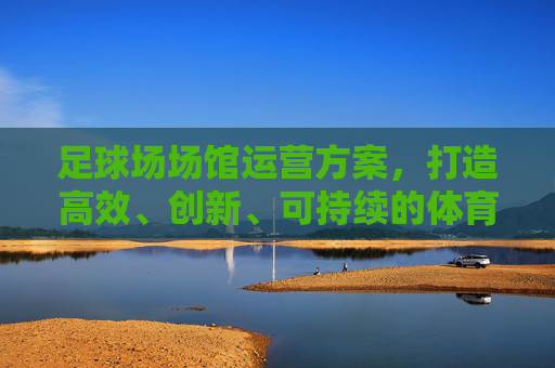足球场场馆运营方案，打造高效、创新、可持续的体育生态圈，足球场馆运营，打造高效创新可持续的体育生态圈