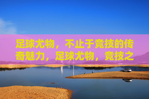 足球尤物，不止于竞技的传奇魅力，足球尤物，竞技之外的传奇魅力