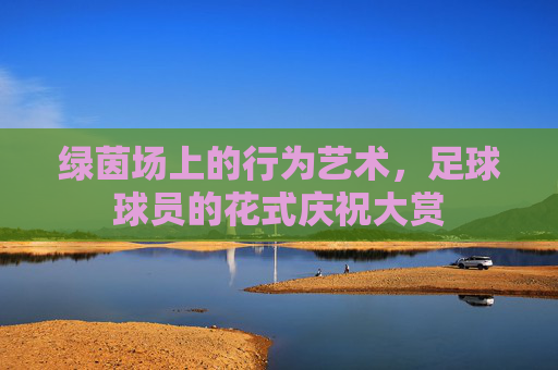 绿茵场上的行为艺术，足球球员的花式庆祝大赏
