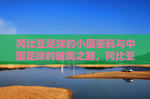 冈比亚足球的小国密码与中国足球的破局之路，冈比亚足球小国密码与中国足球破局
