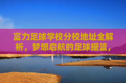 富力足球学校分校地址全解析，梦想启航的足球摇篮，富力足球学校分校地址全解析，梦想启航的足球摇篮