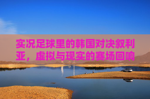 实况足球里的韩国对决叙利亚，虚拟与现实的赛场回响，实况足球韩叙对决，虚拟与现实的赛场回响