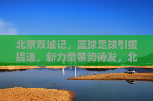 北京双城记，篮球足球引援提速，新力量蓄势待发，北京双城记，篮球足球引援提速 新力量蓄势待发