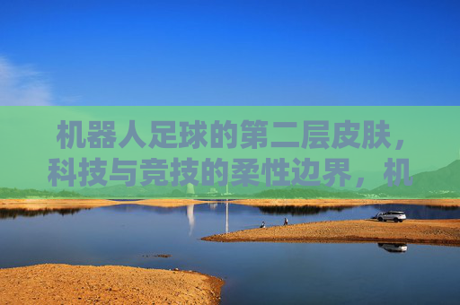 机器人足球的第二层皮肤，科技与竞技的柔性边界，机器人足球的第二层皮肤，科技与竞技的柔性边界