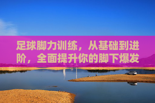 足球脚力训练，从基础到进阶，全面提升你的脚下爆发力，足球脚力训练，从基础到进阶，全面提升脚下爆发力