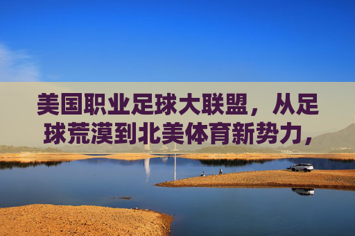 美国职业足球大联盟，从足球荒漠到北美体育新势力，美国职业足球大联盟，从足球荒漠崛起为北美体育新势力