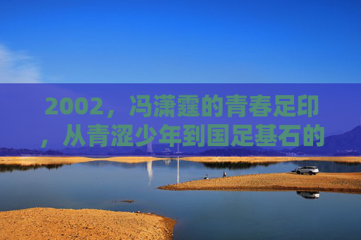 2002，冯潇霆的青春足印，从青涩少年到国足基石的序章