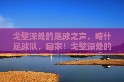 戈壁深处的足球之声，喀什足球队，回家！戈壁深处的足球之声，喀什足球队回家！