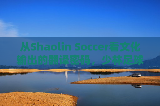 从Shaolin Soccer看文化输出的翻译密码，少林足球的洋名江湖，少林足球洋名江湖，文化输出的翻译密码