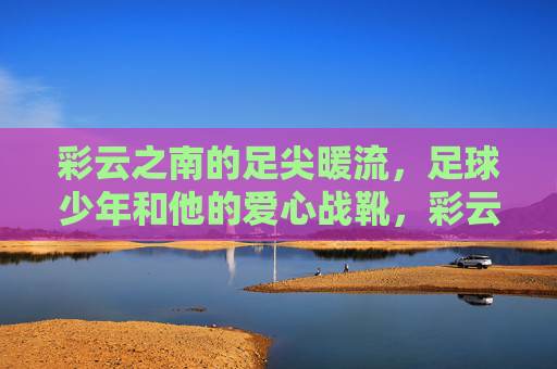 彩云之南的足尖暖流，足球少年和他的爱心战靴，彩云之南的足尖暖流，足球少年与爱心战靴