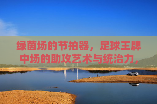 绿茵场的节拍器，足球王牌中场的助攻艺术与统治力，绿茵场节拍器，王牌中场的助攻艺术与统治力