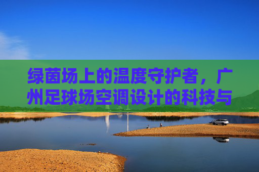 绿茵场上的温度守护者，广州足球场空调设计的科技与匠心，绿茵场上的温度守护者，广州足球场空调设计的科技匠心