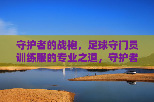 守护者的战袍，足球守门员训练服的专业之道，守护者的专业战袍，足球守门员训练服之道