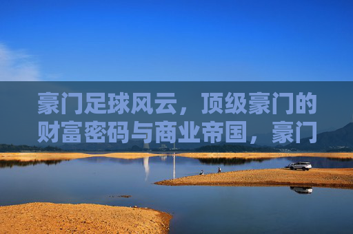 豪门足球风云，顶级豪门的财富密码与商业帝国，豪门足球风云，顶级豪门的财富密码与商业帝国