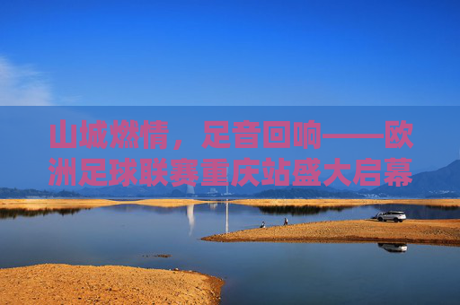 山城燃情，足音回响——欧洲足球联赛重庆站盛大启幕，欧洲足球联赛重庆站燃情启幕