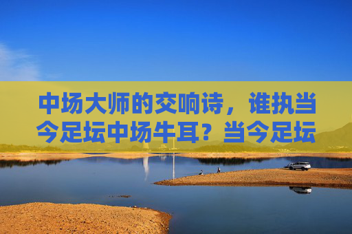 中场大师的交响诗，谁执当今足坛中场牛耳？当今足坛中场大师，谁执牛耳？