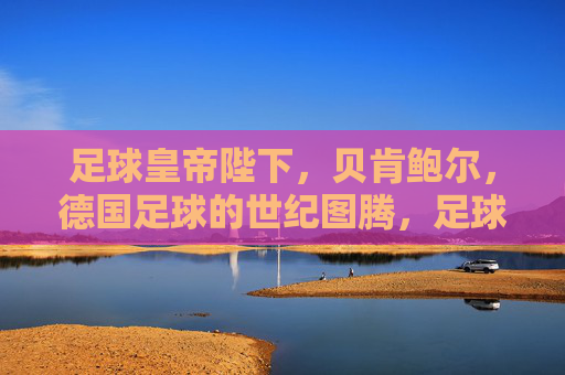 足球皇帝陛下，贝肯鲍尔，德国足球的世纪图腾，足球皇帝贝肯鲍尔，德国足球的世纪图腾