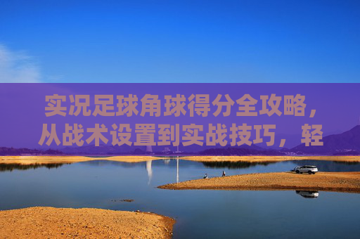 实况足球角球得分全攻略，从战术设置到实战技巧，轻松刷进球，实况足球角球得分全攻略，从战术到技巧，轻松刷进球