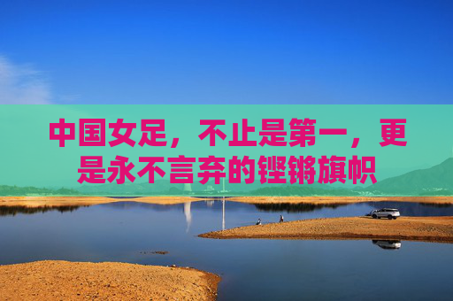 中国女足，不止是第一，更是永不言弃的铿锵旗帜